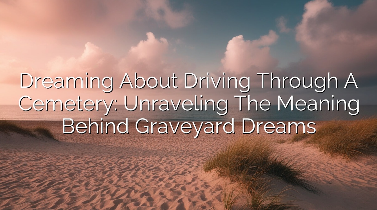 Dreaming about Driving Through a Cemetery: Unraveling the Meaning Behind Graveyard Dreams