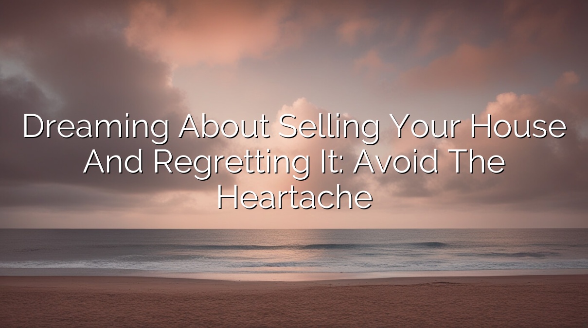 Dreaming about Selling Your House and Regretting It: Avoid the Heartache