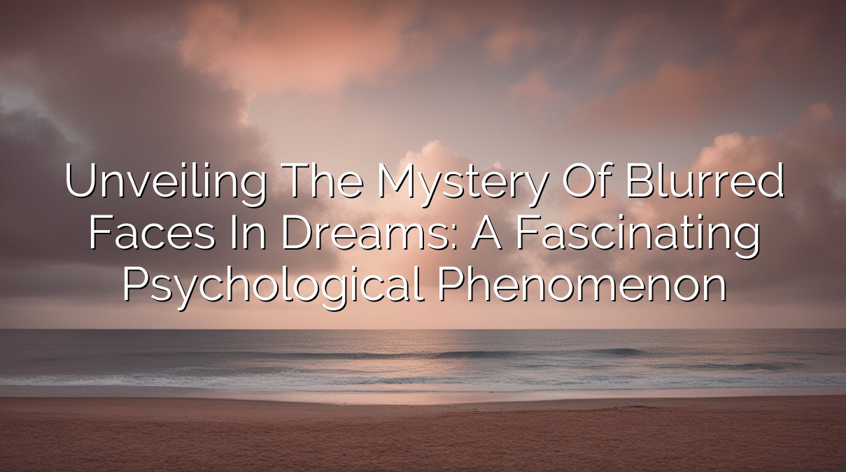 Unveiling the Mystery of Blurred Faces in Dreams: A Fascinating Psychological Phenomenon